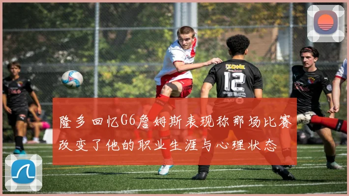 隆多回忆G6詹姆斯表现称那场比赛改变了他的职业生涯与心理状态