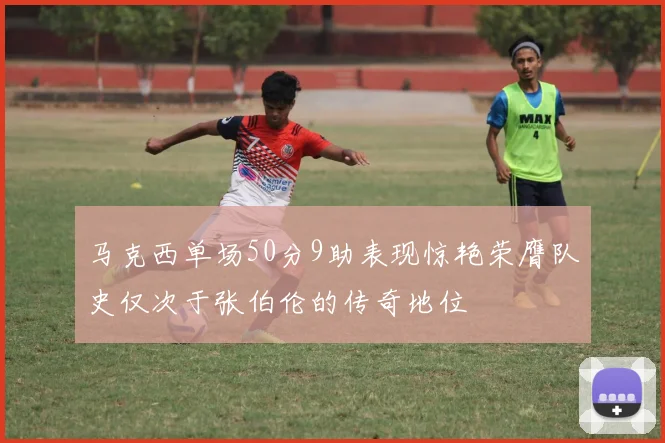 马克西单场50分9助表现惊艳荣膺队史仅次于张伯伦的传奇地位