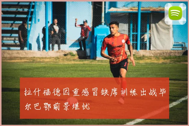拉什福德因重感冒缺席训练出战毕尔巴鄂前景堪忧