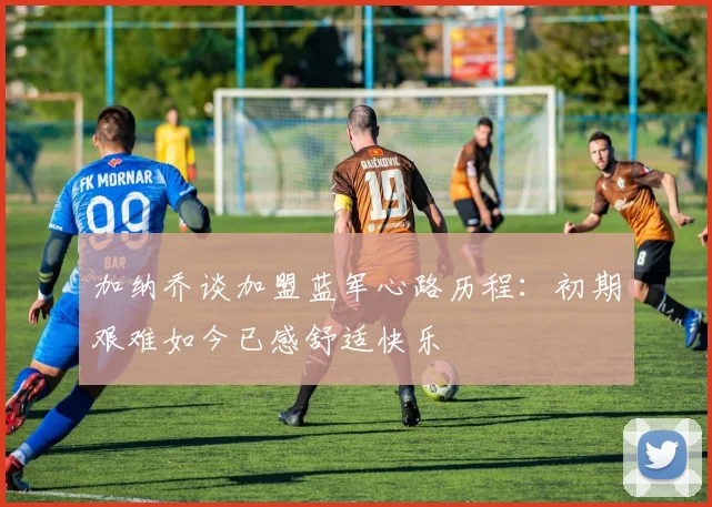 加纳乔谈加盟蓝军心路历程：初期艰难如今已感舒适快乐