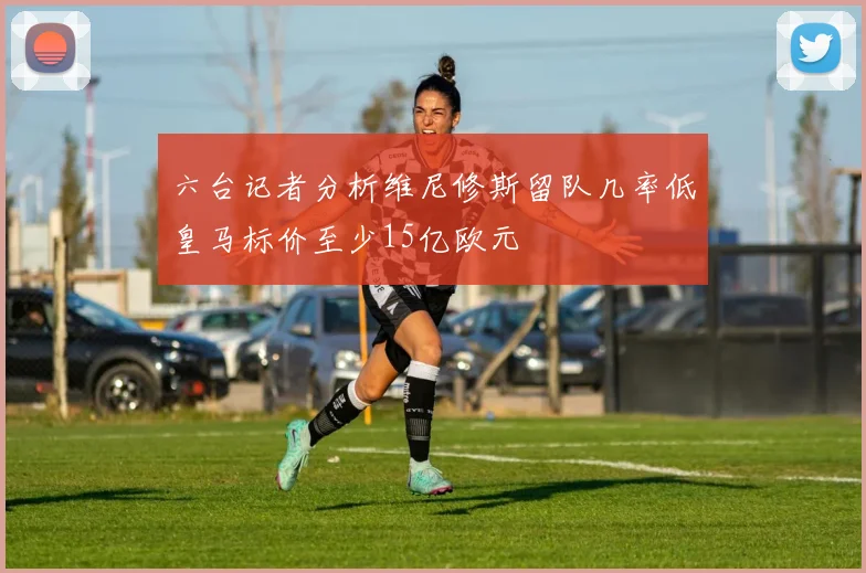 六台记者分析维尼修斯留队几率低皇马标价至少15亿欧元
