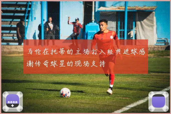 马伦在托蒂的主场打入经典进球感谢传奇球星的现场支持