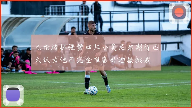 杰伦格林强势回归小奥尼尔期待已久认为他已完全准备好迎接挑战