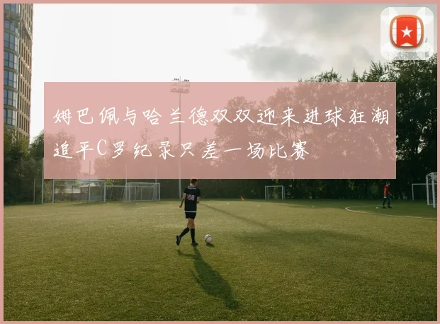 姆巴佩与哈兰德双双迎来进球狂潮追平C罗纪录只差一场比赛