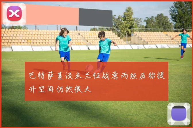 巴特萨基谈米兰征战意丙经历称提升空间仍然很大