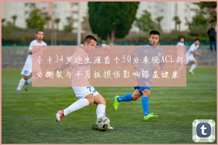 小卡34岁迎生涯首个50分表现ACL部分撕裂与半月板损伤影响膝盖健康