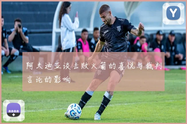 阿夫迪亚谈击败火箭的喜悦与裁判言论的影响