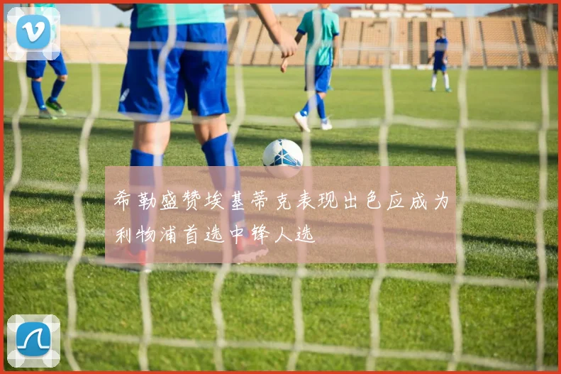希勒盛赞埃基蒂克表现出色应成为利物浦首选中锋人选