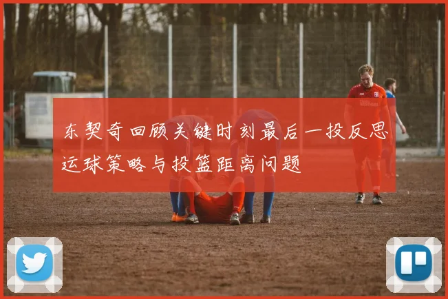 东契奇回顾关键时刻最后一投反思运球策略与投篮距离问题