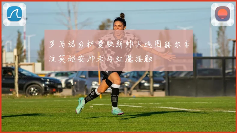 罗马诺分析曼联新帅人选图赫尔专注英超安帅未与红魔接触
