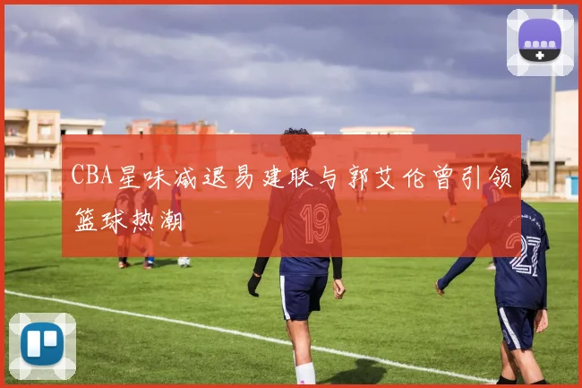 CBA星味减退易建联与郭艾伦曾引领篮球热潮